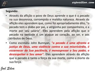 Segundo:
• Através da aflição o povo de Deus aprende o que é o pecado
na sua desonrosa, corrompida e maldita natureza. Através da
aflição eles aprendem que, como foi apropriadamente dito, "o
pecado tem o diabo por pai, a vergonha por companheira, e a
morte por seu salário". Eles aprendem pela aflição que o
pecado na verdade é um ataque ao coração, ao ser, e aos
atributos de Deus.
• Como escreveu John Bunnyan, "o pecado é uma afronta a
justiça de Deus, uma violência contra a sua misericórdia, é
escarnecer da Sua paciência, é menosprezar o Seu poder, e
desrespeitar o Seu amor". Eles aprendem através da aflição
que o pecado é tanto a força da sua morte, como a morte da
sua força.
 