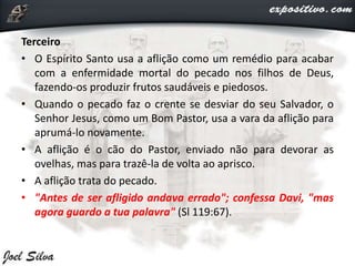 Terceiro
• O Espírito Santo usa a aflição como um remédio para acabar
com a enfermidade mortal do pecado nos filhos de Deus,
fazendo-os produzir frutos saudáveis e piedosos.
• Quando o pecado faz o crente se desviar do seu Salvador, o
Senhor Jesus, como um Bom Pastor, usa a vara da aflição para
aprumá-lo novamente.
• A aflição é o cão do Pastor, enviado não para devorar as
ovelhas, mas para trazê-la de volta ao aprisco.
• A aflição trata do pecado.
• "Antes de ser afligido andava errado"; confessa Davi, "mas
agora guardo a tua palavra" (Sl 119:67).
 