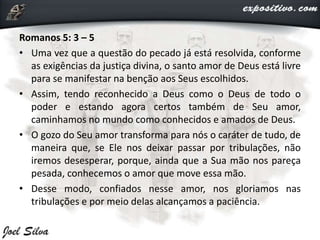Romanos 5: 3 – 5
• Uma vez que a questão do pecado já está resolvida, conforme
as exigências da justiça divina, o santo amor de Deus está livre
para se manifestar na benção aos Seus escolhidos.
• Assim, tendo reconhecido a Deus como o Deus de todo o
poder e estando agora certos também de Seu amor,
caminhamos no mundo como conhecidos e amados de Deus.
• O gozo do Seu amor transforma para nós o caráter de tudo, de
maneira que, se Ele nos deixar passar por tribulações, não
iremos desesperar, porque, ainda que a Sua mão nos pareça
pesada, conhecemos o amor que move essa mão.
• Desse modo, confiados nesse amor, nos gloriamos nas
tribulações e por meio delas alcançamos a paciência.
 