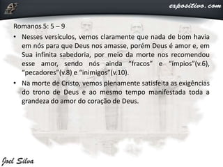 Romanos 5: 5 – 9
• Nesses versículos, vemos claramente que nada de bom havia
em nós para que Deus nos amasse, porém Deus é amor e, em
Sua infinita sabedoria, por meio da morte nos recomendou
esse amor, sendo nós ainda “fracos” e “ímpios”(v.6),
“pecadores”(v.8) e “inimigos”(v.10).
• Na morte de Cristo, vemos plenamente satisfeita as exigências
do trono de Deus e ao mesmo tempo manifestada toda a
grandeza do amor do coração de Deus.
 