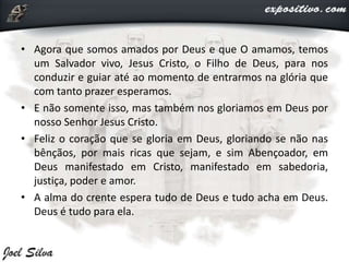 • Agora que somos amados por Deus e que O amamos, temos
um Salvador vivo, Jesus Cristo, o Filho de Deus, para nos
conduzir e guiar até ao momento de entrarmos na glória que
com tanto prazer esperamos.
• E não somente isso, mas também nos gloriamos em Deus por
nosso Senhor Jesus Cristo.
• Feliz o coração que se gloria em Deus, gloriando se não nas
bênçãos, por mais ricas que sejam, e sim Abençoador, em
Deus manifestado em Cristo, manifestado em sabedoria,
justiça, poder e amor.
• A alma do crente espera tudo de Deus e tudo acha em Deus.
Deus é tudo para ela.
 