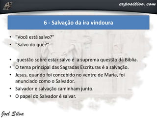 • "Você está salvo?"
• "Salvo do quê?“
• questão sobre estar salvo é a suprema questão da Bíblia.
• O tema principal das Sagradas Escrituras é a salvação.
• Jesus, quando foi concebido no ventre de Maria, foi
anunciado como o Salvador.
• Salvador e salvação caminham junto.
• O papel do Salvador é salvar.
6 - Salvação da ira vindoura
 