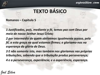 TEXTO BÁSICO
Romanos – Capítulo 5
1 Justificados, pois, mediante a fé, temos paz com Deus por
meio de nosso Senhor Jesus Cristo;
2 por intermédio de quem obtivemos igualmente acesso, pela
fé, a esta graça na qual estamos firmes; e gloriamo-nos na
esperança da glória de Deus.
3 E não somente isto, mas também nos gloriamos nas próprias
tribulações, sabendo que a tribulação produz perseverança;
4 e a perseverança, experiência; e a experiência, esperança.
 
