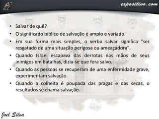 • Salvar de quê?
• O significado bíblico de salvação é amplo e variado.
• Em sua forma mais simples, o verbo salvar significa "ser
resgatado de uma situação perigosa ou ameaçadora".
• Quando Israel escapava das derrotas nas mãos de seus
inimigos em batalhas, dizia-se que fora salvo.
• Quando as pessoas se recuperam de uma enfermidade grave,
experimentam salvação.
• Quando a colheita é poupada das pragas e das secas, o
resultados se chama salvação.
 