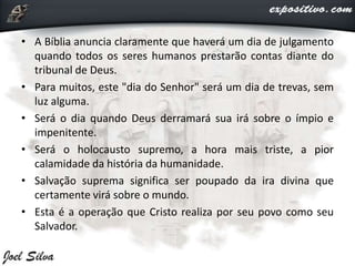 • A Bíblia anuncia claramente que haverá um dia de julgamento
quando todos os seres humanos prestarão contas diante do
tribunal de Deus.
• Para muitos, este "dia do Senhor" será um dia de trevas, sem
luz alguma.
• Será o dia quando Deus derramará sua irá sobre o ímpio e
impenitente.
• Será o holocausto supremo, a hora mais triste, a pior
calamidade da história da humanidade.
• Salvação suprema significa ser poupado da ira divina que
certamente virá sobre o mundo.
• Esta é a operação que Cristo realiza por seu povo como seu
Salvador.
 