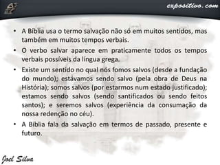 • A Bíblia usa o termo salvação não só em muitos sentidos, mas
também em muitos tempos verbais.
• O verbo salvar aparece em praticamente todos os tempos
verbais possíveis da língua grega.
• Existe um sentido no qual nós fomos salvos (desde a fundação
do mundo); estávamos sendo salvo (pela obra de Deus na
História); somos salvos (por estarmos num estado justificado);
estamos sendo salvos (sendo santificados ou sendo feitos
santos); e seremos salvos (experiência da consumação da
nossa redenção no céu).
• A Bíblia fala da salvação em termos de passado, presente e
futuro.
 