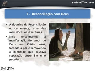• A doutrina da Reconciliação
é, certamente, uma das
mais doces nas Escrituras.
• Nela encontramos a
manifestação do amor de
Deus em Cristo Jesus,
fazendo a paz e removendo
a inimizade que causava
separação entre Ele e o
pecador.
7 - Reconciliação com Deus
 