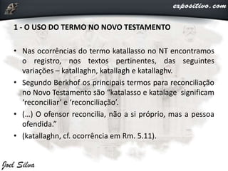 1 - O USO DO TERMO NO NOVO TESTAMENTO
• Nas ocorrências do termo katallasso no NT encontramos
o registro, nos textos pertinentes, das seguintes
variações – katallaghn, katallagh e katallaghv.
• Segundo Berkhof os principais termos para reconciliação
no Novo Testamento são “katalasso e katalage significam
‘reconciliar’ e ‘reconciliação’.
• (…) O ofensor reconcilia, não a si próprio, mas a pessoa
ofendida.”
• (katallaghn, cf. ocorrência em Rm. 5.11).
 