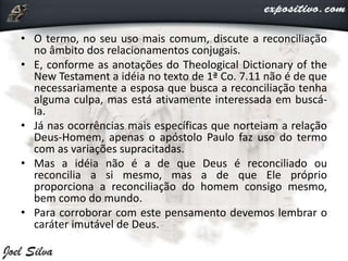• O termo, no seu uso mais comum, discute a reconciliação
no âmbito dos relacionamentos conjugais.
• E, conforme as anotações do Theological Dictionary of the
New Testament a idéia no texto de 1ª Co. 7.11 não é de que
necessariamente a esposa que busca a reconciliação tenha
alguma culpa, mas está ativamente interessada em buscá-
la.
• Já nas ocorrências mais específicas que norteiam a relação
Deus-Homem, apenas o apóstolo Paulo faz uso do termo
com as variações supracitadas.
• Mas a idéia não é a de que Deus é reconciliado ou
reconcilia a si mesmo, mas a de que Ele próprio
proporciona a reconciliação do homem consigo mesmo,
bem como do mundo.
• Para corroborar com este pensamento devemos lembrar o
caráter imutável de Deus.
 