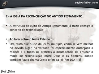2 - A IDÉIA DA RECONCILIÇÃO NO ANTIGO TESTAMENTO
• A estrutura do culto do Antigo Testamento já trazia consigo o
conceito de reconciliação.
• Ao falar sobre o tema Calvino diz:
• Ora, visto que o uso da lei foi múltiplo, como se verá melhor
no devido lugar, na verdade foi especialmente outorgada a
Moisés e a todos os profetas a incumbência de ensinar o
modo de reconciliação entre Deus e os homens, donde
também Paulo chama Cristo o fim da lei (Rm 10.4).[4]
 