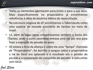 • Todos os elementos apontavam para Cristo e para a sua obra.
Mais especificamente no propiciatório já encontramos
referências à idéia da doutrina bíblica da reconciliação.
• Na estrutura religiosa do AT encontramos o Tabernáculo como
uma espécie de morada provisória do Senhor no meio de
Israel.
• Lá, além do lugar santo encontrávamos também o Santo dos
Santos, onde o sumo sacerdote entrava uma vez por ano para
fazer a expiação do pecado do povo.
• Ali estava a Arca da aliança e sobre ela uma “tampa” chamada
de “Propiciatório”; Ao borrifar o sangue sobre o propiciatório
a ira de Deus era aplacada e o resultado era o perdão do
pecado e a restauração da comunhão do pecador à comunhão
com Deus.
 