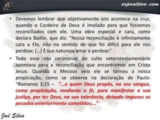 • Devemos lembrar que objetivamente isto acontece na cruz,
quando o Cordeiro de Deus é imolado para que fossemos
reconciliados com ele. Uma obra especial e cara, como
declara Baillie, que diz: “Nossa reconciliação é infinitamente
cara a Ele, não no sentido de que foi difícil para ele nos
perdoar, (…) É sua natureza amar e perdoar.”.
• Todo esse rito cerimonial do culto veterotestamentário
apontava para a reconciliação que encontramos em Cristo
Jesus. Quando o Messias veio ele se tornou a nossa
propiciação, como se observa na declaração de Paulo:
“Romanos 3:25 – “...a quem Deus propôs, no seu sangue,
como propiciação, mediante a fé, para manifestar a sua
justiça, por ter Deus, na sua tolerância, deixado impunes os
pecados anteriormente cometidos;...”
 