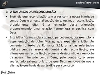 3 - A NATUREZA DA RECONCILIAÇÃO
• Stott diz que reconciliação tem a ver com a nossa inimizade
contra Deus e a nossa alienação dele. Assim, a reconciliação,
propriamente dita, é a remoção desta alienação
proporcionando uma relação harmoniosa e pacífica com
Deus.
• Esta idéia fica mais clara quando percebemos, por exemplo, a
argumentação de John Murray, que expande a idéia. Ao
comentar o texto de Romanos 5.11, uma das referências
bíblicas centrais acerca da doutrina da reconciliação, ele
afirma que na reconciliação o que se destaca não é a remoção
da nossa inimizade contra Deus, pelo contrário, o verso
supracitado salienta o fato de que Deus removeu de nós a
alienação que havia da parte dEle para conosco.
 