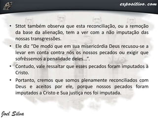 • Sttot também observa que esta reconciliação, ou a remoção
da base da alienação, tem a ver com a não imputação das
nossas transgressões.
• Ele diz “De modo que em sua misericórdia Deus recusou-se a
levar em conta contra nós os nossos pecados ou exigir que
sofrêssemos a penalidade deles...”.
• Contudo, vale ressaltar que esses pecados foram imputados à
Cristo.
• Portanto, cremos que somos plenamente reconciliados com
Deus e aceitos por ele, porque nossos pecados foram
imputados a Cristo e Sua justiça nos foi imputada.
 