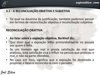 3.1 - A RECONCILIAÇÃO OBJETIVA E SUBJETIVA
• Tal qual na doutrina da justificação, também podemos pensar
em termos de reconciliação objetiva e reconciliação subjetiva.
RECONCILIAÇÃO OBJETIVA
• Ao falar sobre a expiação objetiva, Berkhof diz:
• Que dizer que a expiação influi primordialmente na pessoa
por quem é feita.
• Se um homem age mal e presta satisfação do mal que
praticou, esta satisfação visa a influir na pessoa que praticou o
mal, e não na parte ofendida.
• No caso em foco, significa que a expiação foi destinada a
propiciar a Deus e reconciliá-lo com o pecador.
 