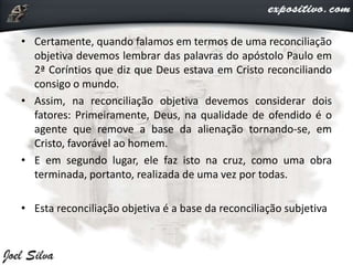 • Certamente, quando falamos em termos de uma reconciliação
objetiva devemos lembrar das palavras do apóstolo Paulo em
2ª Coríntios que diz que Deus estava em Cristo reconciliando
consigo o mundo.
• Assim, na reconciliação objetiva devemos considerar dois
fatores: Primeiramente, Deus, na qualidade de ofendido é o
agente que remove a base da alienação tornando-se, em
Cristo, favorável ao homem.
• E em segundo lugar, ele faz isto na cruz, como uma obra
terminada, portanto, realizada de uma vez por todas.
• Esta reconciliação objetiva é a base da reconciliação subjetiva
 