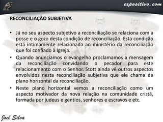 RECONCILIAÇÃO SUBJETIVA
• Já no seu aspecto subjetivo a reconciliação se relaciona com a
posse e o gozo desta condição de reconciliação. Esta condição
está intimamente relacionada ao ministério da reconciliação
que foi confiado à Igreja.
• Quando anunciamos o evangelho proclamamos a mensagem
da reconciliação convidando o pecador para este
relacionamento com o Senhor. Stott ainda vê outros aspectos
envolvidos nesta reconciliação subjetiva que ele chama de
plano horizontal da reconciliação.
• Neste plano horizontal vemos a reconciliação como um
aspecto motivador da nova relação na comunidade cristã,
formada por judeus e gentios, senhores e escravos e etc.
 