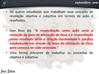 • Há outros estudiosos que trabalham esse conceito de
revelação objetiva e subjetiva em termos de ação e
resultados.
• Ivan Ross diz: “A reconciliação como ação seria a
remoção da base da alienação de Deus e a reconciliação
como resultado seria a relação harmoniosa e pacífica
estabelecida em virtude da base da alienação de Deus
para conosco ter sido removida.”
• Uma forma diferente de trabalhar os conceitos de
objetiva e subjetiva.
 
