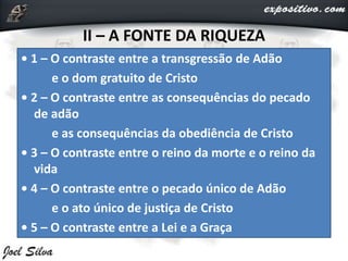 II – A FONTE DA RIQUEZA
• 1 – O contraste entre a transgressão de Adão
e o dom gratuito de Cristo
• 2 – O contraste entre as consequências do pecado
de adão
e as consequências da obediência de Cristo
• 3 – O contraste entre o reino da morte e o reino da
vida
• 4 – O contraste entre o pecado único de Adão
e o ato único de justiça de Cristo
• 5 – O contraste entre a Lei e a Graça
 