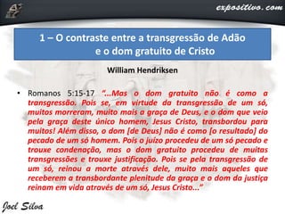 William Hendriksen
• Romanos 5:15-17 “...Mas o dom gratuito não é como a
transgressão. Pois se, em virtude da transgressão de um só,
muitos morreram, muito mais a graça de Deus, e o dom que veio
pela graça deste único homem, Jesus Cristo, transbordou para
muitos! Além disso, o dom [de Deus] não é como [o resultado] do
pecado de um só homem. Pois o juízo procedeu de um só pecado e
trouxe condenação, mas o dom gratuito procedeu de muitas
transgressões e trouxe justificação. Pois se pela transgressão de
um só, reinou a morte através dele, muito mais aqueles que
receberem a transbordante plenitude da graça e o dom da justiça
reinam em vida através de um só, Jesus Cristo...”
1 – O contraste entre a transgressão de Adão
e o dom gratuito de Cristo
 