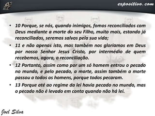 • 10 Porque, se nós, quando inimigos, fomos reconciliados com
Deus mediante a morte do seu Filho, muito mais, estando já
reconciliados, seremos salvos pela sua vida;
• 11 e não apenas isto, mas também nos gloriamos em Deus
por nosso Senhor Jesus Cristo, por intermédio de quem
recebemos, agora, a reconciliação.
• 12 Portanto, assim como por um só homem entrou o pecado
no mundo, e pelo pecado, a morte, assim também a morte
passou a todos os homens, porque todos pecaram.
• 13 Porque até ao regime da lei havia pecado no mundo, mas
o pecado não é levado em conta quando não há lei.
 