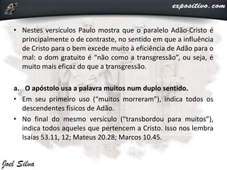 • Nestes versículos Paulo mostra que o paralelo Adão-Cristo é
principalmente o de contraste, no sentido em que a influência
de Cristo para o bem excede muito à eficiência de Adão para o
mal: o dom gratuito é “não como a transgressão”, ou seja, é
muito mais eficaz do que a transgressão.
a. O apóstolo usa a palavra muitos num duplo sentido.
• Em seu primeiro uso (“muitos morreram”), indica todos os
descendentes físicos de Adão.
• No final do mesmo versículo (“transbordou para muitos”),
indica todos aqueles que pertencem a Cristo. Isso nos lembra
Isaías 53.11, 12; Mateus 20.28; Marcos 10.45.
 