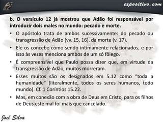 b. O versículo 12 já mostrou que Adão foi responsável por
introduzir dois males no mundo: pecado e morte.
• O apóstolo trata de ambos sucessivamente: do pecado ou
transgressão de Adão (vv. 15, 16), da morte (v. 17).
• Ele os concebe como sendo intimamente relacionados, e por
isso às vezes menciona ambos de um só fôlego.
• É compreensível que Paulo possa dizer que, em virtude da
transgressão de Adão, muitos morreram.
• Esses muitos são os designados em 5.12 como “toda a
humanidade” (literalmente, todos os seres humanos, todo
mundo). Cf. 1 Coríntios 15.22.
• Mas, em conexão com a obra de Deus em Cristo, para os filhos
de Deus este mal foi mais que cancelado.
 