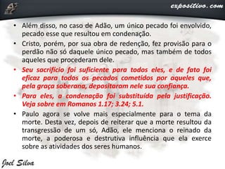 • Além disso, no caso de Adão, um único pecado foi envolvido,
pecado esse que resultou em condenação.
• Cristo, porém, por sua obra de redenção, fez provisão para o
perdão não só daquele único pecado, mas também de todos
aqueles que procederam dele.
• Seu sacrifício foi suficiente para todos eles, e de fato foi
eficaz para todos os pecados cometidos por aqueles que,
pela graça soberana, depositaram nele sua confiança.
• Para eles, a condenação foi substituída pela justificação.
Veja sobre em Romanos 1.17; 3.24; 5.1.
• Paulo agora se volve mais especialmente para o tema da
morte. Desta vez, depois de reiterar que a morte resultou da
transgressão de um só, Adão, ele menciona o reinado da
morte, a poderosa e destrutiva influência que ela exerce
sobre as atividades dos seres humanos.
 