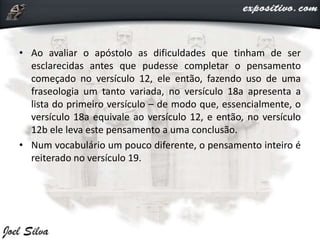 • Ao avaliar o apóstolo as dificuldades que tinham de ser
esclarecidas antes que pudesse completar o pensamento
começado no versículo 12, ele então, fazendo uso de uma
fraseologia um tanto variada, no versículo 18a apresenta a
lista do primeiro versículo – de modo que, essencialmente, o
versículo 18a equivale ao versículo 12, e então, no versículo
12b ele leva este pensamento a uma conclusão.
• Num vocabulário um pouco diferente, o pensamento inteiro é
reiterado no versículo 19.
 