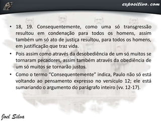 • 18, 19. Consequentemente, como uma só transgressão
resultou em condenação para todos os homens, assim
também um só ato de justiça resultou, para todos os homens,
em justificação que traz vida.
• Pois assim como através da desobediência de um só muitos se
tornaram pecadores, assim também através da obediência de
um só muitos se tornarão justos.
• Como o termo “Consequentemente” indica, Paulo não só está
voltando ao pensamento expresso no versículo 12; ele está
sumariando o argumento do parágrafo inteiro (vv. 12-17).
 