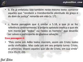 • b. Ele já enfatizou isso também neste mesmo texto: somente
aqueles que “recebem a transbordante plenitude da graça e
do dom da justiça” reinarão em vida (v. 17).
• c. Numa passagem que é similar a 5.18, e que já se fez
referência anteriormente, o próprio apóstolo explica o que ele
tem mente por “todos” ou “todos os homens” que deverão
ser salvos e participarão da gloriosa salvação.
Essa passagem é:
• “Pois como em Adão todos morrem, assim em Cristo todos
serão vivificados. Mas cada um em seu próprio turno: Cristo,
as primícias; depois aqueles que são de Cristo, em sua vinda”
(1Co 15.22, 23).
 