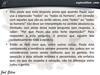• Mas ainda que esta resposta prove que quando Paulo aqui
usa a expressão “todos” ou “todos os homens”, em conexão
com aqueles que são ou serão salvos, este “todos” ou “todos
os homens” não deve ser interpretado no sentido absoluto ou
ilimitado, isso ainda deixa outra pergunta sem resposta, a
saber: “Por que Paulo usa esta forte expressão?” Para
responder a esta pergunta, é preciso que alguém leia
cuidadosamente toda a epístola.
• Então se fará claro que, entre outras coisas, Paulo está
combatendo a tendência sempre presente dos judeus em se
considerarem como sendo melhores que os gentios. Em
oposição a essa atitude errônea e pecaminosa, ele enfatiza
que, no que diz respeito à salvação, não há diferença entre
judeu e gentio.
 