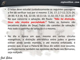 • O leitor deve estudar cuidadosamente as seguintes passagens
a fim de verificar isso por si mesmo: 1.16, 17; 2.7-11; 3.21-24,
28-30; 4.3-16; 9.8, 22-33; 10.11-13; 11.32; 15.7-12; 16.25-27.
No que concerne à salvação, diz Paulo: “Não há distinção.
Deus não mostra parcialidade.” Todos os homens são
pecadores diante de Deus. Todos são carentes da salvação.
Pois todo o caminho de salvação é o mesmo.
• No dia e época em que, mesmo em certos círculos
evangélicos, a distinção anti-bíblica entre judeu e gentio
estiver ainda sendo mantida, e até mesmo enfatizada, é
preciso que, o que a Palavra de Deus diz sobre esse assunto,
particularmente também nas epístolas de Paulo aos Romanos,
seja realçado.
 