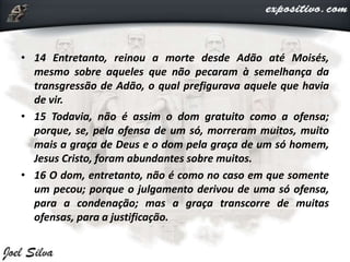 • 14 Entretanto, reinou a morte desde Adão até Moisés,
mesmo sobre aqueles que não pecaram à semelhança da
transgressão de Adão, o qual prefigurava aquele que havia
de vir.
• 15 Todavia, não é assim o dom gratuito como a ofensa;
porque, se, pela ofensa de um só, morreram muitos, muito
mais a graça de Deus e o dom pela graça de um só homem,
Jesus Cristo, foram abundantes sobre muitos.
• 16 O dom, entretanto, não é como no caso em que somente
um pecou; porque o julgamento derivou de uma só ofensa,
para a condenação; mas a graça transcorre de muitas
ofensas, para a justificação.
 