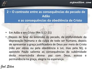 • Em Adão e em Cristo (Rm 5:12-21)
• Depois de falar da extensão do pecado, da profundidade da
depravação humana e da culpa de todo ser humano, depois
de apresentar a graça justificadora de Deus por meio de Cristo
(não por obras ou pela obediência à Lei, mas pela fé), o
apóstolo Paulo salienta as consequências da sublimidade
desta misericórdia divina: paz com Deus, acesso e
permanência na graça, alegria na esperança.
2 – O contraste entre as consequências do pecado de
Adão
e as consequências da obediência de Cristo
 