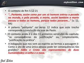 • O contexto de Rm 5:12-21
• “...Portanto, assim como por um só homem entrou o pecado
no mundo, e pelo pecado, a morte, assim também a morte
passou a todos os homens, porque todos pecaram..." (v. 12,
RA)
• A palavra "portanto" no verso 12 indica que este trecho
corresponde à conclusão da tese de Paulo.
• O contexto ainda é o dos 11 primeiros versículos do capítulo:
"as consequências da justificação" ou, simplesmente,
"justificação na prática".
• A indagação que nos vem ao espírito ao lermos a passagem é:
Como o ato de uma única pessoa pode ter consequências tão
grandes? Adão e Cristo são representantes de duas
humanidades: a velha e a nova.
 