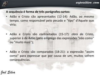 A sequência é forma de três parágrafos curtos:
• Adão e Cristo são apresentados (12-14): Adão, ao mesmo
tempo, como responsável pelo pecado e "tipo" d'Aquele que
viria;
• Adão e Cristo são contrastados (15-17): obra de Cristo,
superior à de Adão (pelo emprego das expressões "não como"
ou "muito mais");
• Adão e Cristo são comparados (18-21): a expressão "assim
como" para expressar que por causa de um, muitos sofrem
consequências.
 