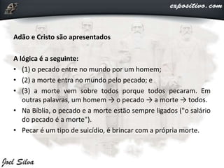 Adão e Cristo são apresentados
A lógica é a seguinte:
• (1) o pecado entre no mundo por um homem;
• (2) a morte entra no mundo pelo pecado; e
• (3) a morte vem sobre todos porque todos pecaram. Em
outras palavras, um homem → o pecado → a morte → todos.
• Na Bíblia, o pecado e a morte estão sempre ligados ("o salário
do pecado é a morte").
• Pecar é um tipo de suicídio, é brincar com a própria morte.
 