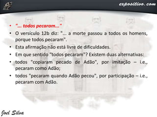 • "... todos pecaram..."
• O versículo 12b diz: "... a morte passou a todos os homens,
porque todos pecaram".
• Esta afirmação não está livre de dificuldades.
• Em que sentido "todos pecaram"? Existem duas alternativas:
• todos "copiaram pecado de Adão", por imitação – i.e.,
pecaram como Adão;
• todos "pecaram quando Adão pecou", por participação – i.e.,
pecaram com Adão.
 