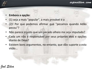 • Embora a opção:
• (1) seja a mais "popular", a mais provável é a
• (2)! Por que podemos afirmar que "pecamos quando Adão
pecou"?
• Não parece injusto que um pecado alheio me seja imputado?
• Cada um não é responsável por seus próprios atos e opções
diante de Deus?
• Existem bons argumentos, no entanto, que dão suporte a esta
visão...
 