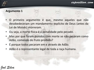 Argumento 1
• O primeiro argumento é que, mesmo aqueles que não
desobedeceram um mandamento explícito de Deus (antes da
Lei de Moisés) morreram.
• Ou seja, a morte física é a penalidade pelo pecado.
• Mas por que foram punidos com morte se não pecaram como
Adão, comendo do fruto proibido?
• É porque todos pecaram em e através de Adão.
• Adão é o representante legal de toda a raça humana.
 