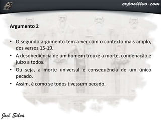 Argumento 2
• O segundo argumento tem a ver com o contexto mais amplo,
dos versos 15-19.
• A desobediência de um homem trouxe a morte, condenação e
juízo a todos.
• Ou seja, a morte universal é consequência de um único
pecado.
• Assim, é como se todos tivessem pecado.
 