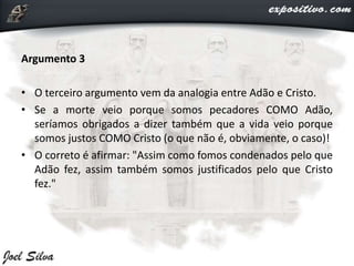 Argumento 3
• O terceiro argumento vem da analogia entre Adão e Cristo.
• Se a morte veio porque somos pecadores COMO Adão,
seríamos obrigados a dizer também que a vida veio porque
somos justos COMO Cristo (o que não é, obviamente, o caso)!
• O correto é afirmar: "Assim como fomos condenados pelo que
Adão fez, assim também somos justificados pelo que Cristo
fez."
 