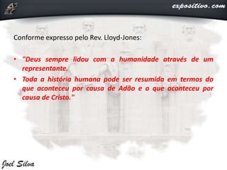 Conforme expresso pelo Rev. Lloyd-Jones:
• "Deus sempre lidou com a humanidade através de um
representante.
• Toda a história humana pode ser resumida em termos do
que aconteceu por causa de Adão e o que aconteceu por
causa de Cristo."
 