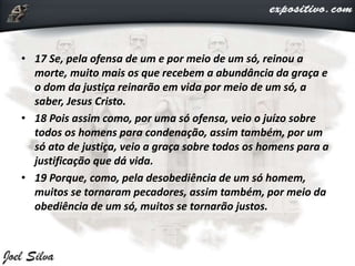 • 17 Se, pela ofensa de um e por meio de um só, reinou a
morte, muito mais os que recebem a abundância da graça e
o dom da justiça reinarão em vida por meio de um só, a
saber, Jesus Cristo.
• 18 Pois assim como, por uma só ofensa, veio o juízo sobre
todos os homens para condenação, assim também, por um
só ato de justiça, veio a graça sobre todos os homens para a
justificação que dá vida.
• 19 Porque, como, pela desobediência de um só homem,
muitos se tornaram pecadores, assim também, por meio da
obediência de um só, muitos se tornarão justos.
 