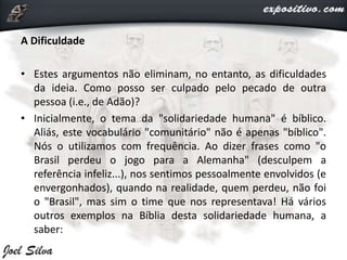 A Dificuldade
• Estes argumentos não eliminam, no entanto, as dificuldades
da ideia. Como posso ser culpado pelo pecado de outra
pessoa (i.e., de Adão)?
• Inicialmente, o tema da "solidariedade humana" é bíblico.
Aliás, este vocabulário "comunitário" não é apenas "bíblico".
Nós o utilizamos com frequência. Ao dizer frases como "o
Brasil perdeu o jogo para a Alemanha" (desculpem a
referência infeliz...), nos sentimos pessoalmente envolvidos (e
envergonhados), quando na realidade, quem perdeu, não foi
o "Brasil", mas sim o time que nos representava! Há vários
outros exemplos na Bíblia desta solidariedade humana, a
saber:
 
