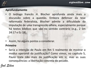 Aprofundamento
• O teólogo francês H. Blocher aprofunda ainda mais a
discussão sobre a questão. Embora defensor da tese
reformada federalista, Blocher admite a dificuldade da
imputação de uma transgressão alheia, especialmente porque
há textos bíblicos que vão no sentido contrário (e.g., 2 Sm
24:17 e Ez 18).
• Assim, há alguns pontos a considerar.
Primeiro
• Seria a intenção de Paulo em Rm 5 realmente de mostrar o
modus operandi da justificação? Como vimos, no capítulo 5,
Paulo trata não mais da justificação em si, mas as suas
consequências: a libertação concreta do pecado.
 