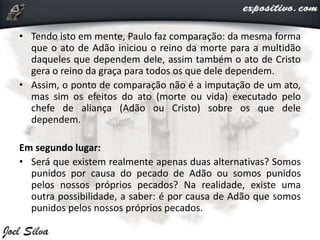 • Tendo isto em mente, Paulo faz comparação: da mesma forma
que o ato de Adão iniciou o reino da morte para a multidão
daqueles que dependem dele, assim também o ato de Cristo
gera o reino da graça para todos os que dele dependem.
• Assim, o ponto de comparação não é a imputação de um ato,
mas sim os efeitos do ato (morte ou vida) executado pelo
chefe de aliança (Adão ou Cristo) sobre os que dele
dependem.
Em segundo lugar:
• Será que existem realmente apenas duas alternativas? Somos
punidos por causa do pecado de Adão ou somos punidos
pelos nossos próprios pecados? Na realidade, existe uma
outra possibilidade, a saber: é por causa de Adão que somos
punidos pelos nossos próprios pecados.
 