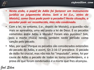 • Nesta visão, o papel de Adão foi fornecer um instrumento
jurídico ao julgamento divino. Sem a lei (i.e., antes de
Moisés), como Deus pode punir o pecador? Nesta situação, o
pecador pode ser reconhecido, mas não condenado.
• Com a lei, no entanto, (i.e., depois de Moisés), a questão não
mais se apresenta, uma vez posta a lei de Deus. E os pecados
cometidos entre Adão e Moisés? Foram eles punidos? Sim,
pois a morte (física) reinou também neste período como
sanção pelo pecado.
• Mas, por que? Porque os pecados são considerados extensões
do pecado de Adão, e assim, Gn 2:16-17 prevalece. O pecado
de Adão foi crucial, mas não nos foi "imputado", antes, foi por
causa de Adão o pecado de todos os torna condenáveis, e a
prova de que foram condenados é a morte que lhes alcançou.
 