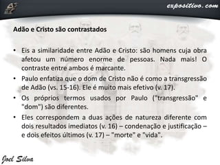 Adão e Cristo são contrastados
• Eis a similaridade entre Adão e Cristo: são homens cuja obra
afetou um número enorme de pessoas. Nada mais! O
contraste entre ambos é marcante.
• Paulo enfatiza que o dom de Cristo não é como a transgressão
de Adão (vs. 15-16). Ele é muito mais efetivo (v. 17).
• Os próprios termos usados por Paulo ("transgressão" e
"dom") são diferentes.
• Eles correspondem a duas ações de natureza diferente com
dois resultados imediatos (v. 16) – condenação e justificação –
e dois efeitos últimos (v. 17) – "morte" e "vida".
 